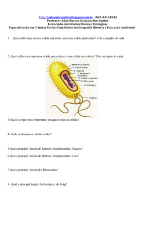 http://adaomarcosbio.blogspot.com.br 069- 84141042
Professor Adão Marcos Graciano Dos Santos
Licenciado em Ciências Físicas e Biológicas
Especialização em Ciências Sociais Com ênfase em Geografia Historia e Educação Ambiental
1. Qual a diferença de uma célula unicelular para uma célula pluricelular? Cite exemplos de cada.
2. Qual a diferença entre uma célula procariótica e uma célula eucariótica? Cite exemplos de cada.
3.Qual é o órgão mais importante em quase todos as células?
4. Onde os lisossomos são formados?
5.Qual a principal função do Reticulo Endoplasmático Rugoso?
6.Qual a principal função do Reticulo Endoplasmático Liso?
7.Qual a principal função dos Ribossomos?
9.. Qual a principal função do Complexo de Golgi?
 