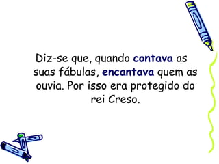 Diz-se que, quando  contava  as suas fábulas,  encantava  quem as ouvia. Por isso era protegido do rei Creso. 
