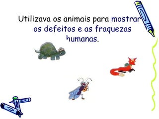 Utilizava os animais para  mostrar os defeitos e as fraquezas humanas . 