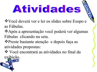 Atividades Você deverá ver e ler os slides sobre Esopo e as Fábulas. Após a apresentação você poderá ver algumas Fábulas  clicando na seta. Preste bastante atenção  e depois faça as atividades propostas: Você encontrará as atividades no final da exibição. 