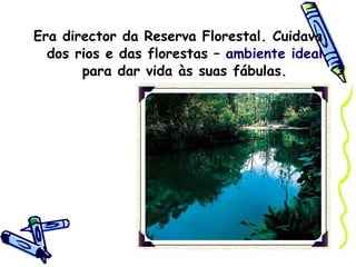 Era director da Reserva Florestal. Cuidava dos rios e das florestas –  ambiente ideal  para dar vida às suas fábulas. 