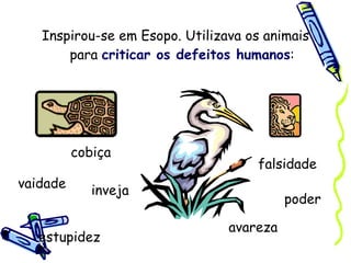 Inspirou-se em Esopo. Utilizava os animais para  criticar os defeitos humanos : vaidade estupidez avareza inveja poder falsidade cobiça 