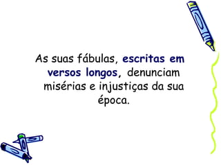 As suas fábulas,   escritas em versos longos ,  denunciam misérias e injustiças da sua época. 