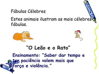 Fábulas Célebres “ O Leão e o Rato” Estes animais ilustram as mais célebres fábulas. Ensinamento: “Saber dar tempo e ter paciência valem mais que força e violência.” 