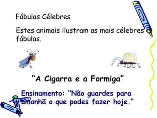 Fábulas Célebres “ A Cigarra e a Formiga” Estes animais ilustram as mais célebres fábulas. Ensinamento: “Não guardes para amanhã o que podes fazer hoje.” 