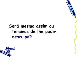 Será mesmo assim ou teremos de lhe pedir  desculpa ? 