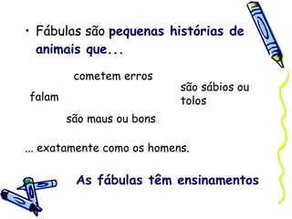 Fábulas são  pequenas histórias de animais que ... falam cometem erros são sábios ou tolos são maus ou bons ... exatamente como os homens. As fábulas têm ensinamentos 