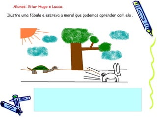 Ilustre uma fábula e escreva a moral que podemos aprender com ela . Alunos: Vitor Hugo e Lucca. 