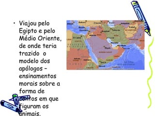 Viajou pelo Egipto e pelo Médio Oriente, de onde teria trazido  o modelo dos apólogos – ensinamentos morais sobre a forma de contos em que figuram os animais.  
