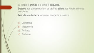 O corpo é grande e a alma é pequena.
Desceu aos pântanos com os tapires; subiu aos Andes com os
condores.
Felicidade e tristeza tomaram conta de sua alma.
a) Sinestesia
b) Metonímia
c) Antítese
d) Perífrase
 