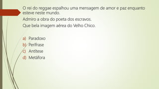 O rei do reggae espalhou uma mensagem de amor e paz enquanto
esteve neste mundo.
Admiro a obra do poeta dos escravos.
Que bela imagem aérea do Velho Chico.
a) Paradoxo
b) Perífrase
c) Antítese
d) Metáfora
 