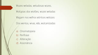 Vozes veladas, veludosas vozes,
Volúpias dos violões, vozes veladas
Vagam nos velhos vórtices velozes
Dos ventos, vivas, vãs, vulcanizadas
a) Onomatopeia
b) Perífrase
c) Aliteração
d) Assonância
 