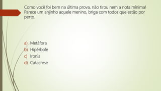 Como você foi bem na última prova, não tirou nem a nota mínima!
Parece um anjinho aquele menino, briga com todos que estão por
perto.
a) Metáfora
b) Hipérbole
c) Ironia
d) Catacrese
 