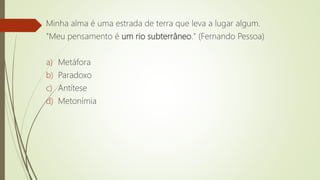 Minha alma é uma estrada de terra que leva a lugar algum.
"Meu pensamento é um rio subterrâneo." (Fernando Pessoa)
a) Metáfora
b) Paradoxo
c) Antítese
d) Metonímia
 