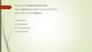 Gosto de ler Machado de Assis.
Várias pernas passavam apressadamente.
Minha filha adora danone.
a) Perífrase
b) sinestesia
c) Prosopopeia
d) Metonímia
 