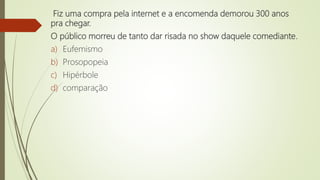 Fiz uma compra pela internet e a encomenda demorou 300 anos
pra chegar.
O público morreu de tanto dar risada no show daquele comediante.
a) Eufemismo
b) Prosopopeia
c) Hipérbole
d) comparação
 