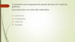 O momento mais inesquecível do passeio de barco foi o balé dos
golfinhos.
Essa música tem um violino tão melancólico.
a) Eufemismo
b) Prosopopeia
c) Catacrese
d) Paradoxo
 