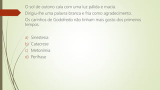 O sol de outono caía com uma luz pálida e macia.
Dirigiu-lhe uma palavra branca e fria como agradecimento.
Os carinhos de Godofredo não tinham mais gosto dos primeiros
tempos.
a) Sinestesia
b) Catacrese
c) Metonímia
d) Perífrase
 