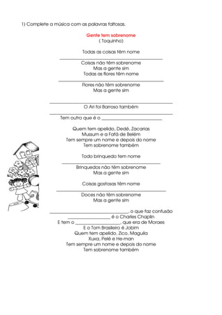 1) Complete a música com as palavras faltosas.
Gente tem sobrenome
( Toquinho)
Todas as coisas têm nome
______________________________________________
Coisas não têm sobrenome
Mas a gente sim
Todas as flores têm nome
_______________________________________________
Flores não têm sobrenome
Mas a gente sim
_______________________________________________________
O Ari foi Barroso também
_______________________________________________________
Tem outro que é o ___________________________
Quem tem apelido, Dedé, Zacarias
Mussum e a Fafá de Belém
Tem sempre um nome e depois do nome
Tem sobrenome também
Todo brinquedo tem nome
____________________________________________
Brinquedos não têm sobrenome
Mas a gente sim
Coisas gostosas têm nome
_________________________________________________
Doces não têm sobrenome
Mas a gente sim
___________________________________, o que faz confusão
___________________ é o Charles Chaplin
E tem o ____________________, que era de Moraes
E o Tom Brasileiro é Jobim
Quem tem apelido, Zico, Maguila
Xuxa, Pelé e He­man
Tem sempre um nome e depois do nome
Tem sobrenome também
 