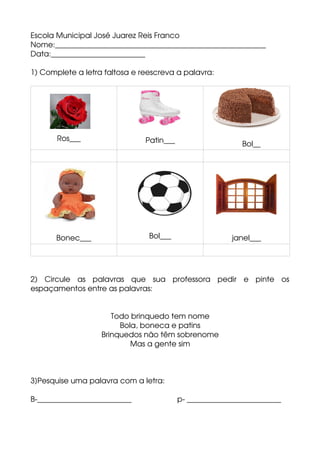 Escola Municipal José Juarez Reis Franco 
Nome:________________________________________________________
Data:_________________________
1) Complete a letra faltosa e reescreva a palavra:
            Ros___
           
             Patin___                   Bol__
Bonec___ Bol___ janel___
2)   Circule   as   palavras   que   sua   professora   pedir   e   pinte   os
espaçamentos entre as palavras:
Todo brinquedo tem nome
Bola, boneca e patins
Brinquedos não têm sobrenome
Mas a gente sim
3]Pesquise uma palavra com a letra:
B­_________________________                      p­ _________________________
 