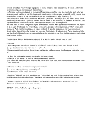 comecei a mastigar. Foi um milagre: a garganta se aliviou um pouco e a boca se encheu de saliva. Lentamente
continuei mastigando, como se aquilo fosse chiclete.
[...] Pensava continuar mastigando os cartões indefinidamente para aliviar a dor das mandíbulas e até achei que
seria desperdício jogá-los no mar. Senti descer até o estômago a minúscula papa de papelão moído e desde esse
instante tive a sensação de que me salvaria, de que não seria destroçado pelos tubarões. [...]
Afinal, amanheceu o meu sétimo dia no mar. Não sei por que estava certo de que esse não seria o ultimo. O mar
estava tranqüilo e nublado, e quando o sol saiu, mais ou menos às oito da manhã, eu me sentia reconfortado pelo
bom sono da noite. Contra o céu cinza e baixo passaram sobre a balsa as sete gaivotas.
Dois dias antes eu sentira uma grande alegria vendo as sete gaivotas. Mas quando as vi pela terceira vez, depois
de tê-las visto durante dois dias consecutivos, senti o terror renascer. “são sete gaivotas perdidas”, pensei, com
desespero. Todo marinheiro sabe que, às vezes, um bando de gaivotas se perde no mar e voa sem direção,
durante vários dias, até encontrar e seguir um barco que lhes indique a direção do porto. Talvez aquelas gaivotas
que vira durante três dias fossem as mesmas todos os dias, perdidas no mar. Isso significa que eu me distanciava
cada vez mais da terra.
(Gabriel Garcia Márquez, Relato de um náufrago. 3. ed. Rio de Janeiro: Record, 1970. p. 70-3.)
Exercícios:
1. Nesse fragmento, o marinheiro relata suas experiências, como náufrago, numa balsa à deriva no mar.
a) A que dias de sobrevivência no mar elas se referem?
b) Duas coisas particularmente o atormentavam: os tubarões e a fome. Apesar de não esperar mais nada, o que
fez?
2. A visão das sete gaivotas infundia no narrador um desejo de viver.
a) Por que, na sua opinião, as gaivotas lhe davam esperança de vida?
b) No sétimo dia, entretanto, já era a terceira vez que ele a via. Com base em que conhecimento o narrador sentiu
o terror renascer?
3. Observe os verbos e os pronomes empregados no texto.
a) Os verbos e pronomes estão em que pessoa?
b) Em que tempo está a maioria dos verbos?
4. Releia o 4º parágrafo do texto. Com base nele é correto dizer que esse texto é exclusivamente narrativo, que
ele é exclusivamente descritivo ou que é narrativo e utiliza a técnica de descrição? Justifique sua resposta.
5. Lembre-se de algum episódio de sua infância que lhe tenha ficado na memória. Relate esse episódio,
observando as características do relato pessoal.
(CEREJA e MAGALHÃES, Português: Linguagem)
 