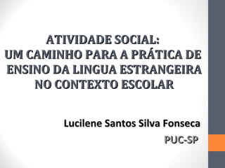 ATIVIDADE SOCIAL:
UM CAMINHO PARA A PRÁTICA DE
ENSINO DA LINGUA ESTRANGEIRA
    NO CONTEXTO ESCOLAR


        Lucilene Santos Silva Fonseca
                              PUC-SP
 