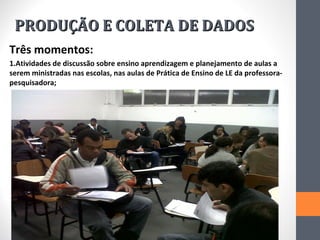 PRODUÇÃO E COLETA DE DADOS
Três momentos:
1.Atividades de discussão sobre ensino aprendizagem e planejamento de aulas a
serem ministradas nas escolas, nas aulas de Prática de Ensino de LE da professora-
pesquisadora;
 