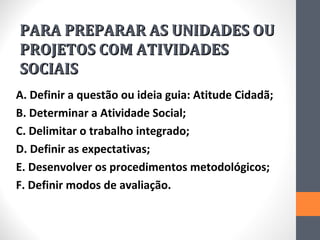 PARA PREPARAR AS UNIDADES OU
PROJETOS COM ATIVIDADES
SOCIAIS
A. Definir a questão ou ideia guia: Atitude Cidadã;
B. Determinar a Atividade Social;
C. Delimitar o trabalho integrado;
D. Definir as expectativas;
E. Desenvolver os procedimentos metodológicos;
F. Definir modos de avaliação.
 