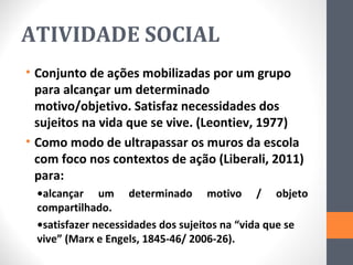 ATIVIDADE SOCIAL
• Conjunto de ações mobilizadas por um grupo
  para alcançar um determinado
  motivo/objetivo. Satisfaz necessidades dos
  sujeitos na vida que se vive. (Leontiev, 1977)
• Como modo de ultrapassar os muros da escola
  com foco nos contextos de ação (Liberali, 2011)
  para:
  •alcançar um determinado motivo / objeto
  compartilhado.
  •satisfazer necessidades dos sujeitos na “vida que se
  vive” (Marx e Engels, 1845-46/ 2006-26).
 