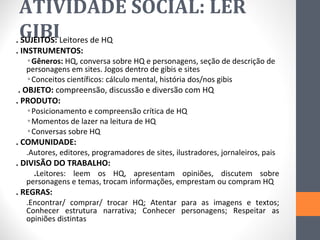 ATIVIDADE SOCIAL: LER
 GIBI
. SUJEITOS: Leitores de HQ
. INSTRUMENTOS:
    ◦Gêneros: HQ, conversa sobre HQ e personagens, seção de descrição de
    personagens em sites. Jogos dentro de gibis e sites
    ◦Conceitos científicos: cálculo mental, história dos/nos gibis
 . OBJETO: compreensão, discussão e diversão com HQ
. PRODUTO:
    ◦Posicionamento e compreensão crítica de HQ
    ◦Momentos de lazer na leitura de HQ
    ◦Conversas sobre HQ
. COMUNIDADE:
    .Autores, editores, programadores de sites, ilustradores, jornaleiros, pais
. DIVISÃO DO TRABALHO:
      .Leitores: leem os HQ, apresentam opiniões, discutem sobre
    personagens e temas, trocam informações, emprestam ou compram HQ
. REGRAS:
    .Encontrar/ comprar/ trocar HQ; Atentar para as imagens e textos;
    Conhecer estrutura narrativa; Conhecer personagens; Respeitar as
    opiniões distintas
 