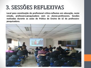 3. SESSÕES REFLEXIVAS
Local para constituição do profissional crítico-reflexivo em educação, neste
estudo, professora-pesquisadora com os alunos-professores. Sessões
realizadas durante as aulas de Prática de Ensino de LE da professora-
pesquisadora.
 