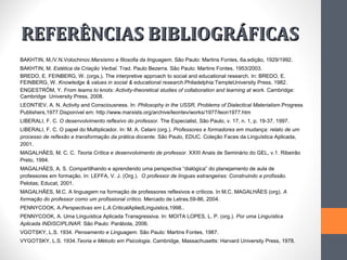 REFERÊNCIAS BIBLIOGRÁFICAS
BAKHTIN, M./V.N.Volochinov.Marxismo e filosofia da linguagem. São Paulo: Martins Fontes, 6a.edição, 1929/1992.
BAKHTIN, M. Estética da Criação Verbal. Trad. Paulo Bezerra. São Paulo: Martins Fontes, 1953/2003.
BREDO, E. FEINBERG, W. (orgs.). The interpretive approach to social and educational research. In: BREDO, E.
FEINBERG, W. Knowledge & values in social & educational research.Philadelphia:TempleUniversity Press, 1982.
ENGESTRÖM, Y. From teams to knots: Activity-theoretical studies of collaboration and learning at work. Cambridge:
Cambridge University Press, 2008.
LEONTIEV, A. N. Activity and Consciousness. In: Philosophy in the USSR, Problems of Dialectical Materialism.Progress
Publishers,1977.Disponível em: http://www.marxists.org/archive/leontev/works/1977/leon1977.htm
LIBERALI, F. C. O desenvolvimento reflexivo do professor. The Especialist, São Paulo, v. 17, n. 1, p. 19-37, 1997.
LIBERALI, F. C. O papel do Multiplicador. In: M. A. Celani (org.). Professores e formadores em mudança: relato de um
processo de reflexão e transformação da prática docente. São Paulo, EDUC. Coleção Faces da Linguística Aplicada,
2001.
MAGALHÃES, M. C. C. Teoria Crítica e desenvolvimento de professor. XXIII Anais de Seminário do GEL, v.1. Ribeirão
Preto, 1994.
MAGALHÃES, A. S. Compartilhando e aprendendo uma perspectiva “dialógica” do planejamento de aula de
professores em formação. In: LEFFA, V. J. (Org.). O professor de línguas estrangeiras: Construindo a profissão.
Pelotas; Educat, 2001.
MAGALHÃES, M.C. A linguagem na formação de professores reflexivos e críticos. In M.C. MAGALHÃES (org), A
formação do professor como um profissional crítico. Mercado de Letras,59-86, 2004.
PENNYCOOK, A.Perspectivas em L.A.CriticalApliedLinguistics,1998..
PENNYCOOK, A. Uma Linguística Aplicada Transgressiva. In: MOITA LOPES, L. P. (org.). Por uma Linguística
Aplicada INDISCIPLINAR. São Paulo: Parábola, 2006.
VGOTSKY, L.S. 1934. Pensamento e Linguagem. São Paulo: Martins Fontes, 1987.
VYGOTSKY, L.S. 1934.Teoria e Método em Psicologia. Cambridge, Massachusetts: Harvard University Press, 1978.
 