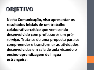 OBJETIVO
Nesta Comunicação, viso apresentar os
resultados iniciais de um trabalho
colaborativo-crítico que vem sendo
desenvolvido com professores em pré-
serviço. Trata-se de uma proposta para se
compreender e transformar as atividades
desenvolvidas em sala de aula visando o
ensino-aprendizagem de língua
estrangeira.
 