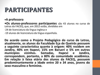 PARTICIPANTES
•A professora
•Os alunos-professores participantes são 43 alunos no curso de
Letras da FACEQ, que, em 2012 estão, divididos em
-24 de licenciatura da língua inglesa e
-19 alunos de licenciatura da língua espanhola.

De acordo como o Projeto Pedagógico do curso de Letras,
atualmente, os alunos da Faculdade Eça de Queirós possuem
a seguinte característica quanto à origem: 40% residem em
Jandira, 40% em Itapevi, 15% em Barueri e 5% em outros
municípios vizinhos. Somadas, Itapevi e Jandira,
correspondem, portanto, a 80% da comunidade acadêmica.
Em relação à faixa etária dos alunos da FACEQ, possuem
predominantemente a idade entre 20 e 34 anos, jovens do
sexo masculino e feminino.
 