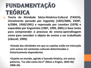 FUNDAMENTAÇÃO
 TEÓRICA
a. Teoria da Atividade Sócio-Histórico-Cultural (TASCH),
   inicialmente pensada por Vygotsky (1925/2004, 1930ª,
   b/2004, 1930/1991) e repensada por Leontiev (1978) e
   expandida por Engeström (1987, 1999, 2001) é base tanto
   para compreender o processo de ensino-aprendizagem
   como para conceber o objeto de ensino a ser trabalhado
   (Liberali, 1999):

    •Estudo das atividades em que os sujeitos estão em interação
    com outros em contextos culturais determinados e
    historicamente dependentes

    •Sujeito no mundo, agindo e fazendo história, em outras
    palavras, “na vida como ela é” (Marx e Engels, 1845-46/
    2006-26)
 