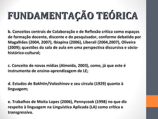 FUNDAMENTAÇÃO TEÓRICA
b. Conceitos centrais de Colaboração e de Reflexão crítica como espaços
de formação docente, discente e do pesquisador, conforme debatido por
Magalhães (2004, 2007), Ibiapina (2006), Liberali (2004,2007), Oliveira
(2009); questões da sala de aula em uma perspectiva discursiva e sócio-
histórico-cultural;

c. Conceito de novas mídias (Almeida, 2003), como, já que este é
instrumento de ensino-aprendizagem de LE;

d. Estudos de Bakhtin/Voloshinov e seu círculo (1929) quanto à
linguagem;

e. Trabalhos de Moita Lopes (2006), Pennycook (1998) no que diz
respeito à linguagem na Linguística Aplicada (LA) como crítica e
transgressiva.
 