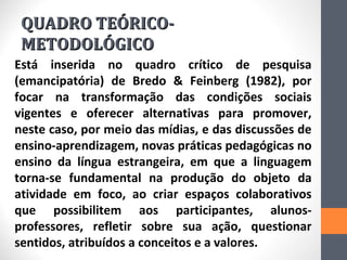 QUADRO TEÓRICO-
 METODOLÓGICO
Está inserida no quadro crítico de pesquisa
(emancipatória) de Bredo & Feinberg (1982), por
focar na transformação das condições sociais
vigentes e oferecer alternativas para promover,
neste caso, por meio das mídias, e das discussões de
ensino-aprendizagem, novas práticas pedagógicas no
ensino da língua estrangeira, em que a linguagem
torna-se fundamental na produção do objeto da
atividade em foco, ao criar espaços colaborativos
que possibilitem aos participantes, alunos-
professores, refletir sobre sua ação, questionar
sentidos, atribuídos a conceitos e a valores.
 