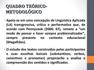 QUADRO TEÓRICO-
 METODOLÓGICO
• Apoia-se em uma concepção de Linguística Aplicada
  (LA) transgressiva, crítica e performativa que, de
  acordo com Pennycook (2006: 67), remete a “um
  modo de pensar e fazer sempre problematizador”,
  sempre presente no contexto educacional
  (Magalhães).
• O estudo dos textos construídos pelos participantes
  e suas escolhas lexicais (substantivos, verbos,
  conectivos e pronomes) propiciarão a analise e
  compreensão dos sentidos e significados.
 