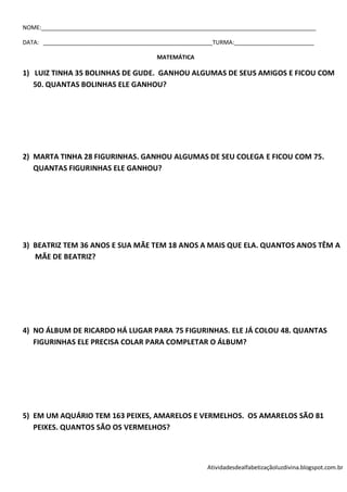 NOME:______________________________________________________________________________________

DATA: _____________________________________________________TURMA:_________________________

                                         MATEMÁTICA

1) LUIZ TINHA 35 BOLINHAS DE GUDE. GANHOU ALGUMAS DE SEUS AMIGOS E FICOU COM
   50. QUANTAS BOLINHAS ELE GANHOU?




2) MARTA TINHA 28 FIGURINHAS. GANHOU ALGUMAS DE SEU COLEGA E FICOU COM 75.
   QUANTAS FIGURINHAS ELE GANHOU?




3) BEATRIZ TEM 36 ANOS E SUA MÃE TEM 18 ANOS A MAIS QUE ELA. QUANTOS ANOS TÊM A
   MÃE DE BEATRIZ?




4) NO ÁLBUM DE RICARDO HÁ LUGAR PARA 75 FIGURINHAS. ELE JÁ COLOU 48. QUANTAS
   FIGURINHAS ELE PRECISA COLAR PARA COMPLETAR O ÁLBUM?




5) EM UM AQUÁRIO TEM 163 PEIXES, AMARELOS E VERMELHOS. OS AMARELOS SÃO 81
   PEIXES. QUANTOS SÃO OS VERMELHOS?



                                                         Atividadesdealfabetizaçãoluzdivina.blogspot.com.br
 