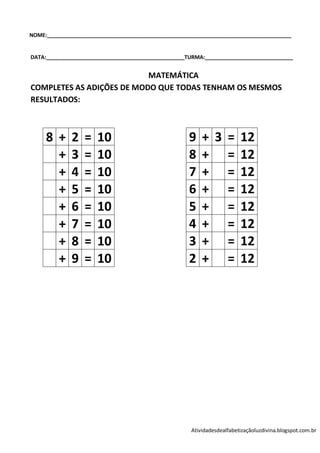 NOME:___________________________________________________________________________________


DATA:_______________________________________________TURMA:______________________________


                           MATEMÁTICA
COMPLETES AS ADIÇÕES DE MODO QUE TODAS TENHAM OS MESMOS
RESULTADOS:



     8 +      2   =   10                             9    + 3 = 12
       +      3   =   10                             8    + = 12
       +      4   =   10                             7    + = 12
       +      5   =   10                             6    + = 12
       +      6   =   10                             5    + = 12
       +      7   =   10                             4    + = 12
       +      8   =   10                             3    + = 12
       +      9   =   10                             2    + = 12




                                                      Atividadesdealfabetizaçãoluzdivina.blogspot.com.br
 