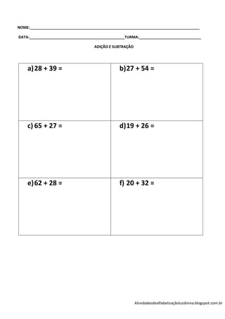 NOME:__________________________________________________________________________________

DATA:______________________________________________TURMA:______________________________

                                    ADIÇÃO E SUBTRAÇÃO




    a) 28 + 39 =                                b) 27 + 54 =




    c) 65 + 27 =                                d) 19 + 26 =




    e) 62 + 28 =                                f) 20 + 32 =




                                                         Atividadesdealfabetizaçãoluzdivina.blogspot.com.br
 