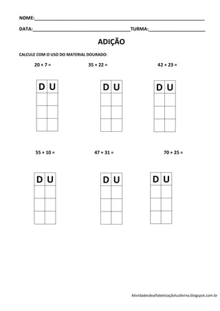 NOME:__________________________________________________________________

DATA:______________________________________TURMA:______________________

                                 ADIÇÃO
CALCULE COM O USO DO MATERIAL DOURADO:

      20 + 7 =               35 + 22 =                     42 + 23 =



        DU                          DU                    DU




       55 + 10 =                47 + 31 =                     70 + 25 =




       DU                           DU                  DU




                                            Atividadesdealfabetizaçãoluzdivina.blogspot.com.br
 