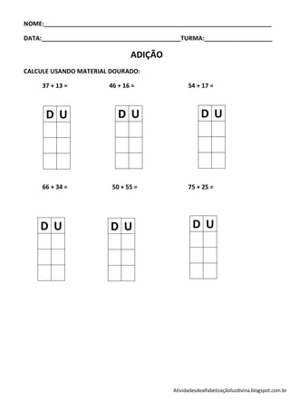 NOME:___________________________________________________________________

DATA:_________________________________________TURMA:____________________

                               ADIÇÃO
CALCULE USANDO MATERIAL DOURADO:

     37 + 13 =          46 + 16 =                54 + 17 =



      D U                  D U                         D U




     66 + 34 =           50 + 55 =               75 + 25 =




    D U                  D U                       D U




                                           Atividadesdealfabetizaçãoluzdivina.blogspot.com.br
 