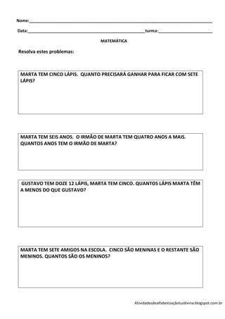 Nome:_________________________________________________________________________________

Data:____________________________________________________turma:________________________

                                     MATEMÁTICA

Resolva estes problemas:



 MARTA TEM CINCO LÁPIS. QUANTO PRECISARÁ GANHAR PARA FICAR COM SETE
 LÁPIS?




 MARTA TEM SEIS ANOS. O IRMÃO DE MARTA TEM QUATRO ANOS A MAIS.
 QUANTOS ANOS TEM O IRMÃO DE MARTA?




 GUSTAVO TEM DOZE 12 LÁPIS, MARTA TEM CINCO. QUANTOS LÁPIS MARTA TÊM
 A MENOS DO QUE GUSTAVO?




 MARTA TEM SETE AMIGOS NA ESCOLA. CINCO SÃO MENINAS E O RESTANTE SÃO
 MENINOS. QUANTOS SÃO OS MENINOS?




                                                    Atividadesdealfabetizaçãoluzdivina.blogspot.com.br
 