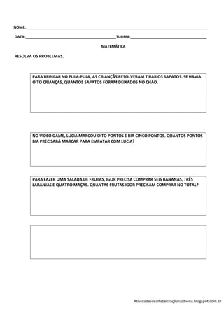 NOME:________________________________________________________________________________________

DATA:____________________________________________TURMA:_____________________________________

                                          MATEMÁTICA

RESOLVA OS PROBLEMAS.



         PARA BRINCAR NO PULA-PULA, AS CRIANÇÃS RESOLVERAM TIRAR OS SAPATOS. SE HAVIA
         OITO CRIANÇAS, QUANTOS SAPATOS FORAM DEIXADOS NO CHÃO.




         NO VIDEO GAME, LUCIA MARCOU OITO PONTOS E BIA CINCO PONTOS. QUANTOS PONTOS
         BIA PRECISARÁ MARCAR PARA EMPATAR COM LUCIA?




         PARA FAZER UMA SALADA DE FRUTAS, IGOR PRECISA COMPRAR SEIS BANANAS, TRÊS
         LARANJAS E QUATRO MAÇAS. QUANTAS FRUTAS IGOR PRECISAM COMPRAR NO TOTAL?




                                                         Atividadesdealfabetizaçãoluzdivina.blogspot.com.br
 