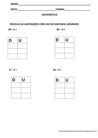 NOME:_______________________________________________________

  DATA:_____________________________TURMA:___________________

                         MATEMÁTICA


 RESOLVA AS SUBTRAÇÕES COM USO DO MATERIAL DOURADO:

29 – 5 =                            49 – 6 =



D          U                       D           U




17 - 3 =                         26 – 4 =



    D          U                   D           U




                                      Atividadesdealfabetizaçãoluzdivina.blogspot.com.br
 