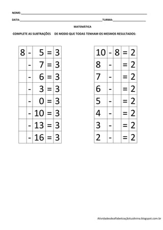 NOME:____________________________________________________________________________________

DATA:_______________________________________________________TURMA:______________________

                                        MATEMÁTICA

COMPLETE AS SUBTRAÇÕES     DE MODO QUE TODAS TENHAM OS MESMOS RESULTADOS:




     8-        5       =    3                          10       -8=2
      -        7       =    3                          8        - =2
      -        6       =    3                          7        - =2
      -        3       =    3                          6        - =2
      -        0       =    3                          5        - =2
      -       10       =    3                          4        - =2
      -       13       =    3                          3        - =2
      -       16       =    3                          2        - =2




                                                        Atividadesdealfabetizaçãoluzdivina.blogspot.com.br
 