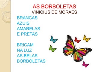 AS BORBOLETAS
      VINICIUS DE MORAES
BRANCAS
AZUIS
AMARELAS
E PRETAS

BRICAM
NA LUZ
AS BELAS
BORBOLETAS
 