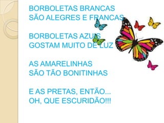 BORBOLETAS BRANCAS
SÃO ALEGRES E FRANCAS

BORBOLETAS AZUIS
GOSTAM MUITO DE LUZ

AS AMARELINHAS
SÃO TÃO BONITINHAS

E AS PRETAS, ENTÃO...
OH, QUE ESCURIDÃO!!!
 