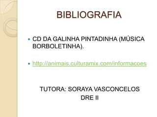 BIBLIOGRAFIA

   CD DA GALINHA PINTADINHA (MÚSICA
    BORBOLETINHA).

   http://animais.culturamix.com/informacoes



      TUTORA: SORAYA VASCONCELOS
                 DRE II
 